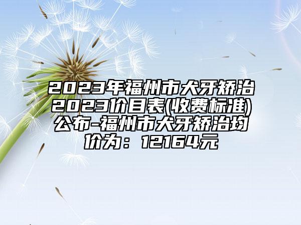 2023年福州市犬牙矫治2023价目表(收费标准)公布-福州市犬牙矫治均价为：12164元