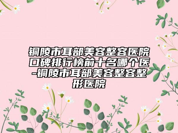 铜陵市耳部美容整容医院口碑排行榜前十名哪个医-铜陵市耳部美容整容整形医院