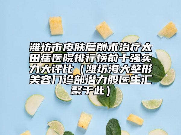 潍坊市皮肤磨削术治疗太田痣医院排行榜前十强实力大评比（潍坊海大整形美容门诊部潜力股医生汇聚于此）