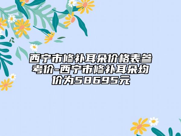 西宁市修补耳朵价格表参考价-西宁市修补耳朵均价为58695元
