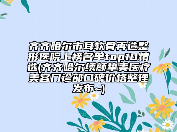 齐齐哈尔市耳软骨再造整形医院上榜名单top10精选(齐齐哈尔绣颜挚美医疗美容门诊部口碑价格整理发布~)