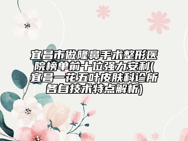 宜昌市做隆鼻手术整形医院榜单前十位强力安利(宜昌一花五叶皮肤科诊所各自技术特点解析)