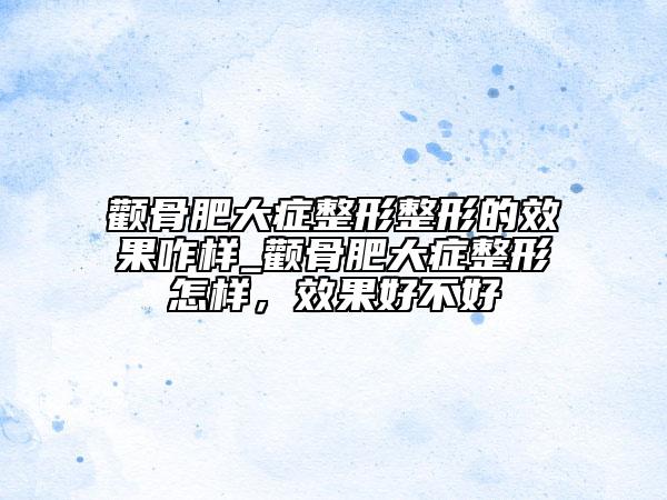 颧骨肥大症整形整形的效果咋样_颧骨肥大症整形怎样，效果好不好