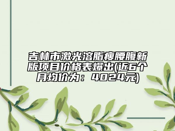 吉林市激光溶脂瘦腰腹新版项目价格表爆出(近6个月均价为：4024元)