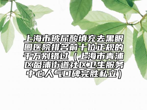上海市玻尿酸填充去黑眼圈医院排名前十位正规的千万别错过（上海市青浦区盈浦街道社区卫生服务中心人气口碑完胜私立）