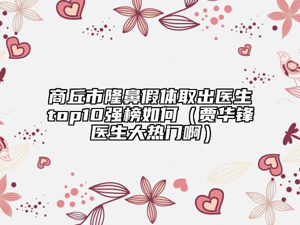商丘市隆鼻假体取出医生top10强榜如何（贾华锋医生大热门啊）