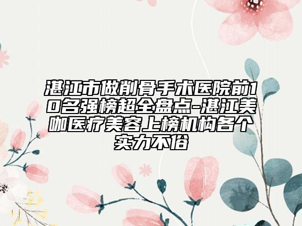 湛江市做削骨手术医院前10名强榜超全盘点-湛江美咖医疗美容上榜机构各个实力不俗