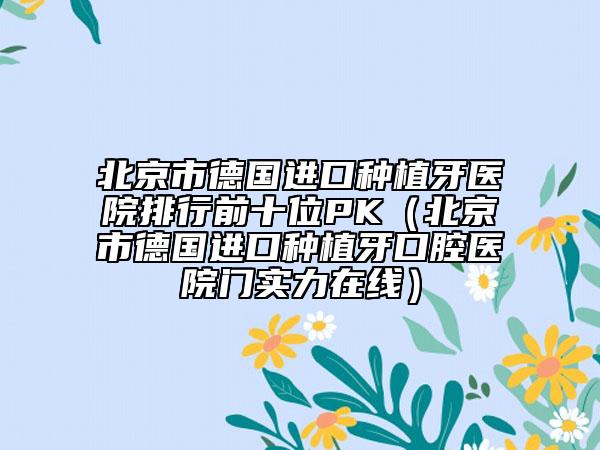 北京市德国进口种植牙医院排行前十位PK（北京市德国进口种植牙口腔医院门实力在线）