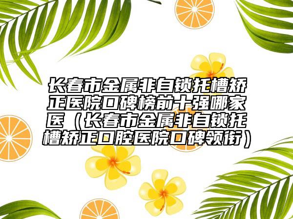 长春市金属非自锁托槽矫正医院口碑榜前十强哪家医（长春市金属非自锁托槽矫正口腔医院口碑领衔）