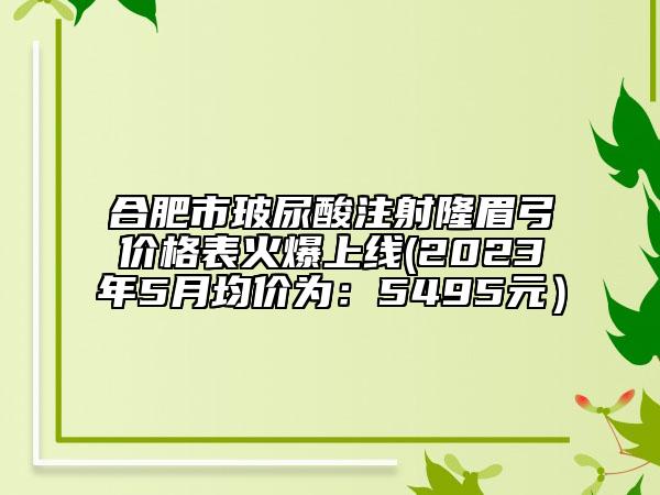 合肥市玻尿酸注射隆眉弓价格表火爆上线(2023年5月均价为：5495元）