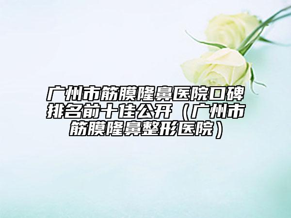 广州市筋膜隆鼻医院口碑排名前十佳公开（广州市筋膜隆鼻整形医院）