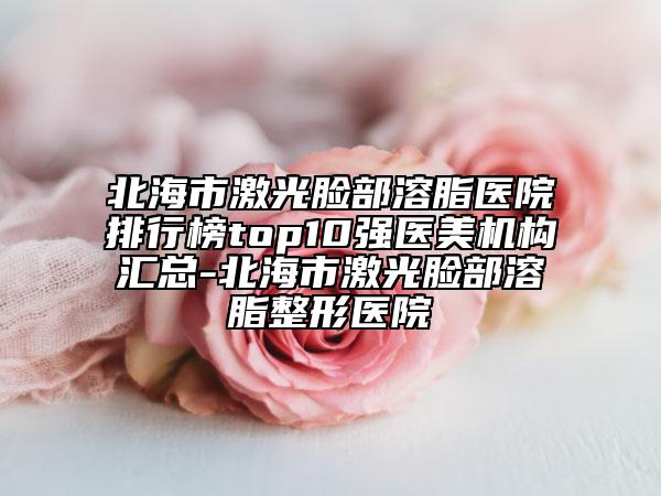 北海市激光脸部溶脂医院排行榜top10强医美机构汇总-北海市激光脸部溶脂整形医院