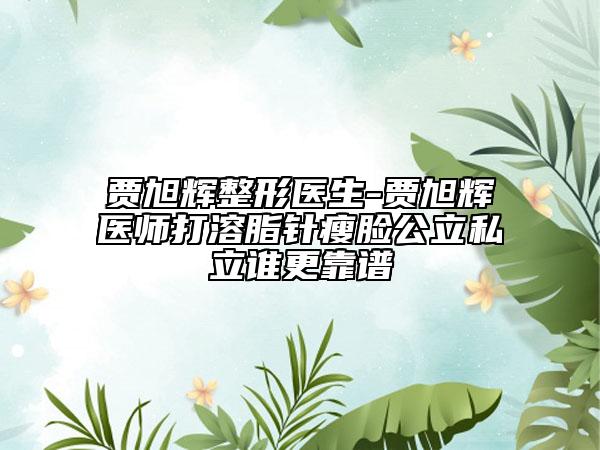 贾旭辉整形医生-贾旭辉医师打溶脂针瘦脸公立私立谁更靠谱