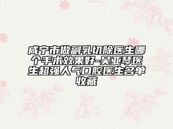 咸宁市做副乳切除医生哪个手术效果好-吴亚琴医生超强人气口腔医生名单收藏