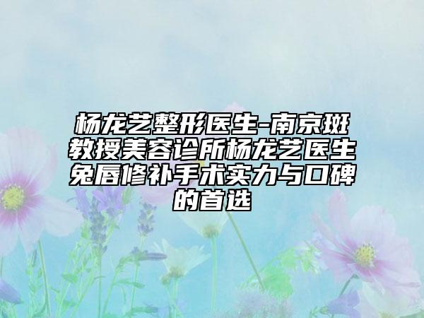 杨龙艺整形医生-南京斑教授美容诊所杨龙艺医生兔唇修补手术实力与口碑的首选