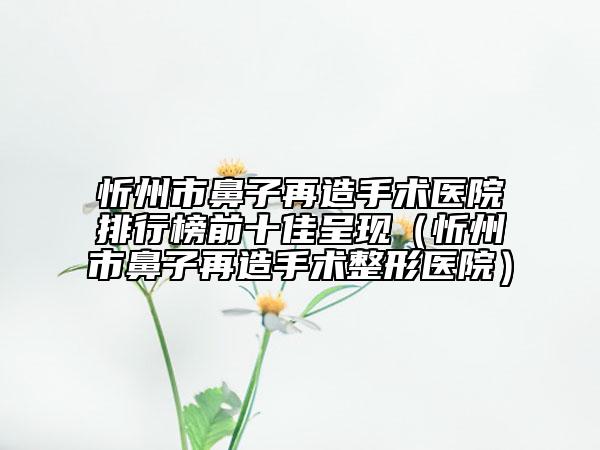 忻州市鼻子再造手术医院排行榜前十佳呈现（忻州市鼻子再造手术整形医院）