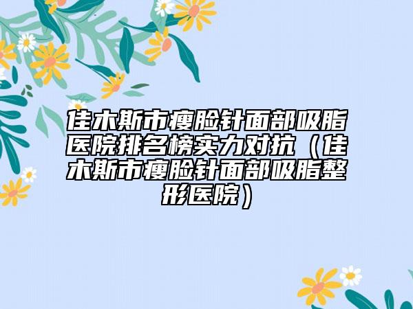佳木斯市瘦脸针面部吸脂医院排名榜实力对抗（佳木斯市瘦脸针面部吸脂整形医院）