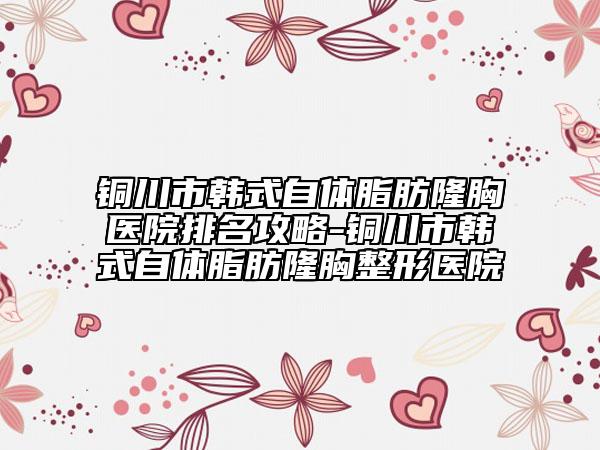 铜川市韩式自体脂肪隆胸医院排名攻略-铜川市韩式自体脂肪隆胸整形医院