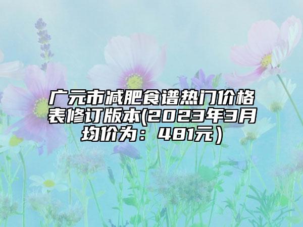 广元市减肥食谱热门价格表修订版本(2023年3月均价为：481元）