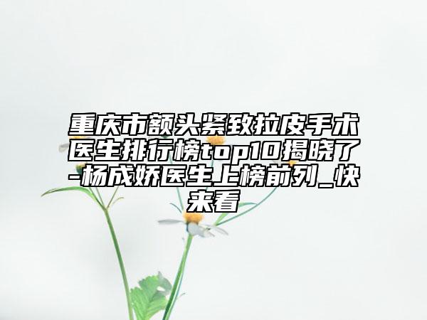 重庆市额头紧致拉皮手术医生排行榜top10揭晓了-杨成娇医生上榜前列_快来看