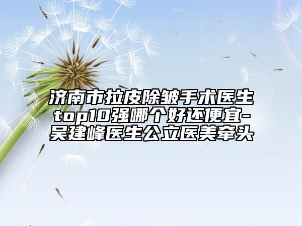 济南市拉皮除皱手术医生top10强哪个好还便宜-吴建峰医生公立医美牵头