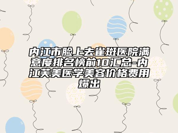内江市脸上去雀斑医院满意度排名榜前10汇总-内江芙美医学美容价格费用爆出
