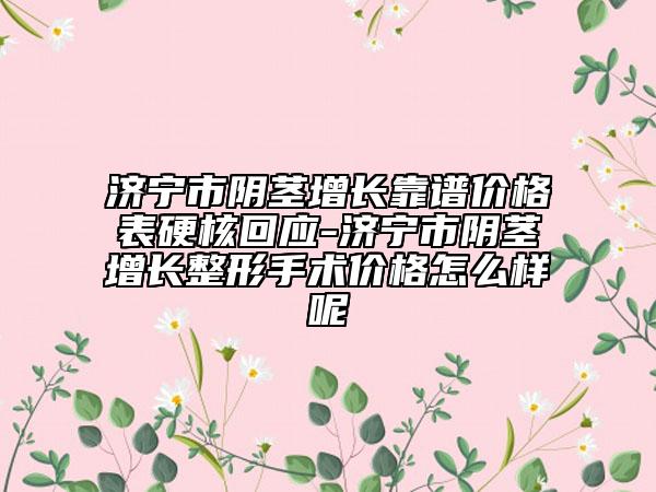 济宁市阴茎增长靠谱价格表硬核回应-济宁市阴茎增长整形手术价格怎么样呢