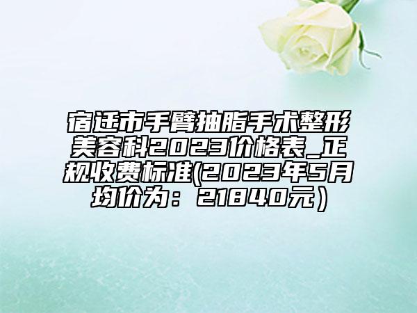 宿迁市手臂抽脂手术整形美容科2023价格表_正规收费标准(2023年5月均价为：21840元）