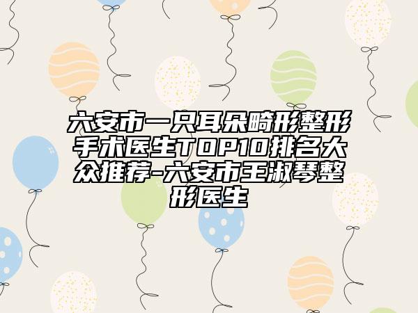 六安市一只耳朵畸形整形手术医生TOP10排名大众推荐-六安市王淑琴整形医生