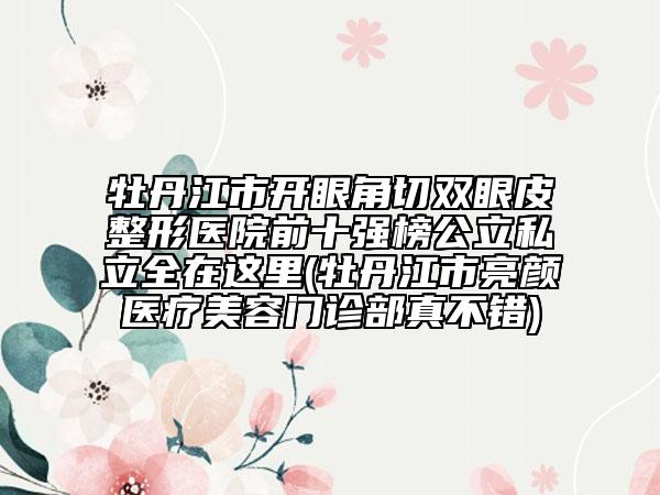 牡丹江市开眼角切双眼皮整形医院前十强榜公立私立全在这里(牡丹江市亮颜医疗美容门诊部真不错)