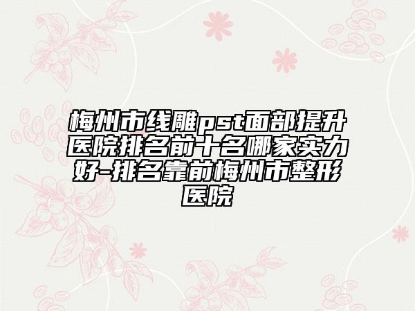 梅州市线雕pst面部提升医院排名前十名哪家实力好-排名靠前梅州市整形医院