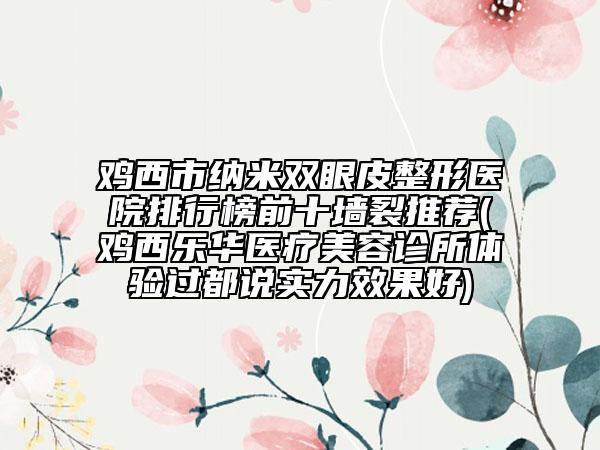 鸡西市纳米双眼皮整形医院排行榜前十墙裂推荐(鸡西乐华医疗美容诊所体验过都说实力效果好)