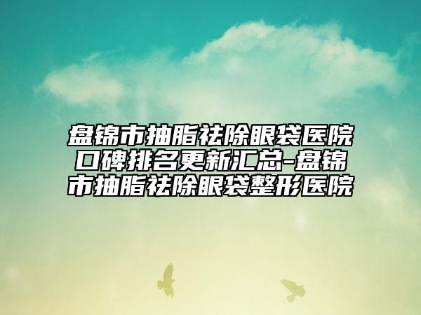 盘锦市抽脂祛除眼袋医院口碑排名更新汇总-盘锦市抽脂祛除眼袋整形医院