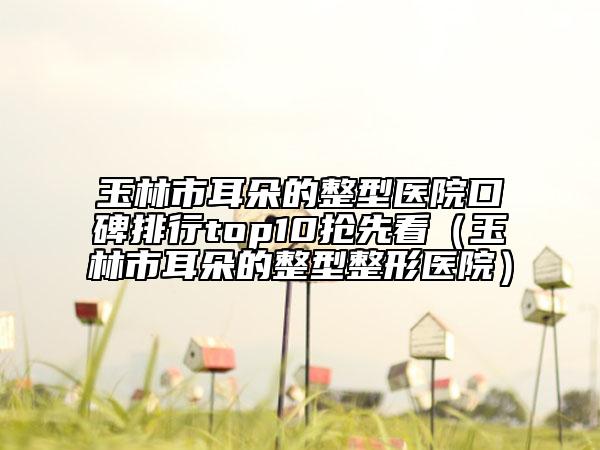 玉林市耳朵的整型医院口碑排行top10抢先看（玉林市耳朵的整型整形医院）