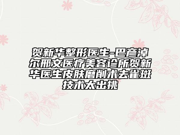 贺新华整形医生-巴彦淖尔邢文医疗美容诊所贺新华医生皮肤磨削术去雀斑技术太出挑