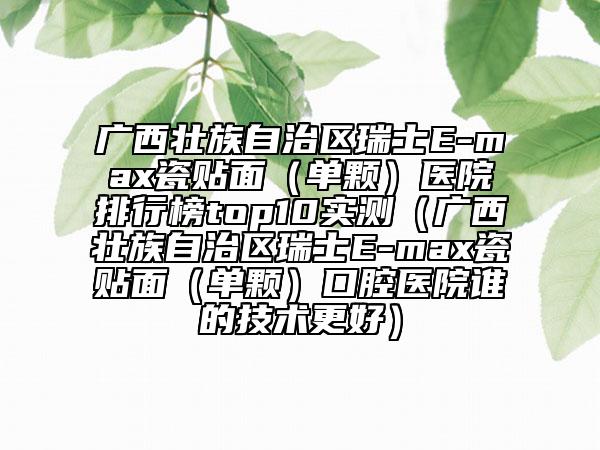 广西壮族自治区瑞士E-max瓷贴面（单颗）医院排行榜top10实测（广西壮族自治区瑞士E-max瓷贴面（单颗）口腔医院谁的技术更好）