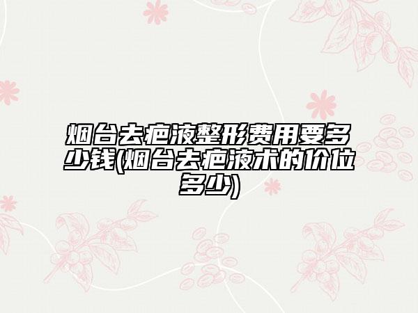 烟台去疤液整形费用要多少钱(烟台去疤液术的价位多少)