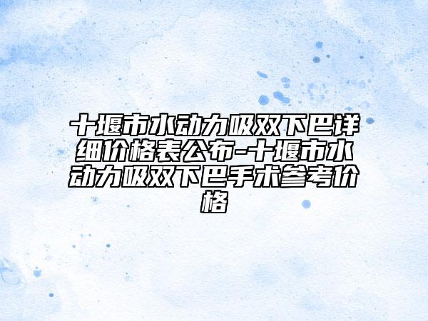 十堰市水动力吸双下巴详细价格表公布-十堰市水动力吸双下巴手术参考价格