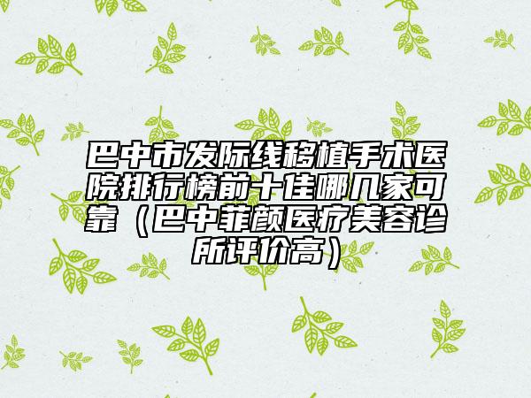巴中市发际线移植手术医院排行榜前十佳哪几家可靠（巴中菲颜医疗美容诊所评价高）