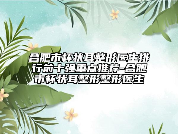 合肥市杯状耳整形医生排行前十强重点推荐-合肥市杯状耳整形整形医生