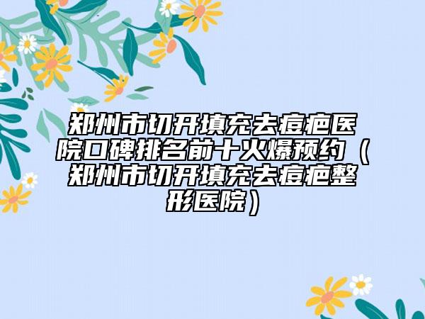郑州市切开填充去痘疤医院口碑排名前十火爆预约（郑州市切开填充去痘疤整形医院）