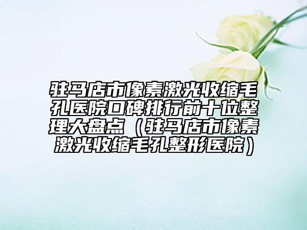 驻马店市像素激光收缩毛孔医院口碑排行前十位整理大盘点（驻马店市像素激光收缩毛孔整形医院）