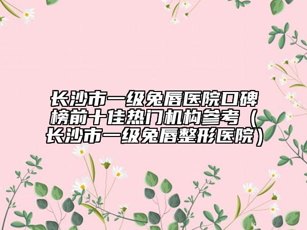 长沙市一级兔唇医院口碑榜前十佳热门机构参考（长沙市一级兔唇整形医院）