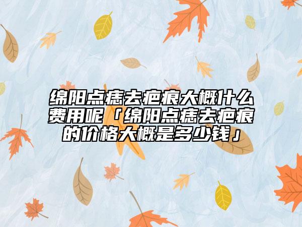 绵阳点痣去疤痕大概什么费用呢「绵阳点痣去疤痕的价格大概是多少钱」