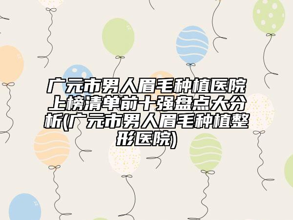 广元市男人眉毛种植医院上榜清单前十强盘点大分析(广元市男人眉毛种植整形医院)