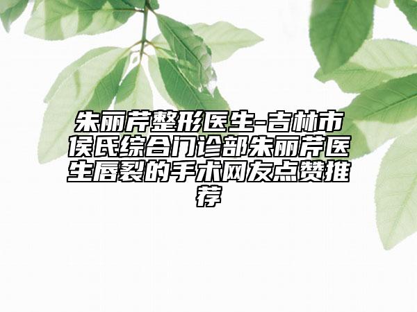 朱丽芹整形医生-吉林市侯氏综合门诊部朱丽芹医生唇裂的手术网友点赞推荐