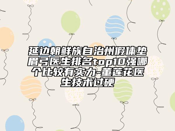 延边朝鲜族自治州假体垫眉弓医生排名top10强哪个比较有实力-董莲花医生技术过硬
