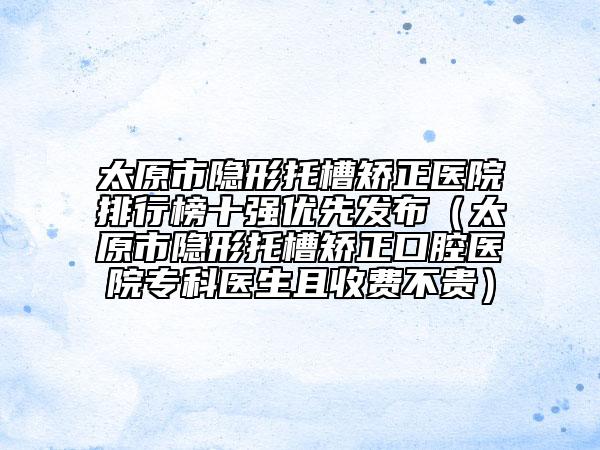 太原市隐形托槽矫正医院排行榜十强优先发布（太原市隐形托槽矫正口腔医院专科医生且收费不贵）
