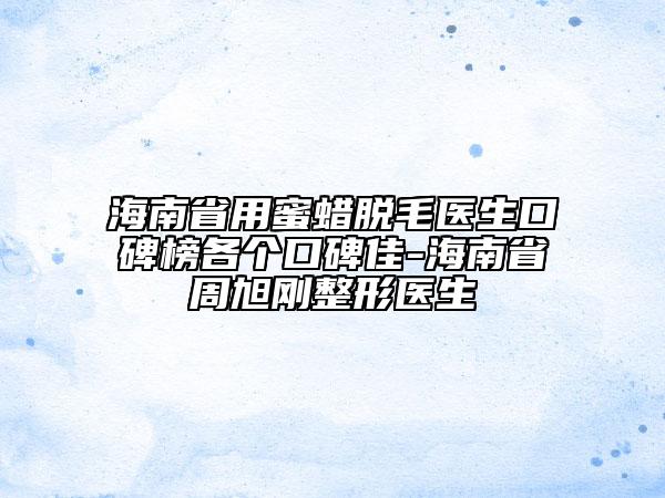 海南省用蜜蜡脱毛医生口碑榜各个口碑佳-海南省周旭刚整形医生