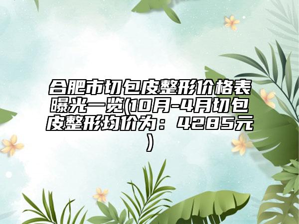 合肥市切包皮整形价格表曝光一览(10月-4月切包皮整形均价为：4285元)